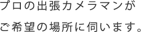 プロの出張カメラマンが ご希望の場所に伺います。